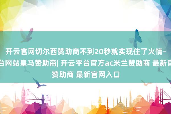 开云官网切尔西赞助商不到20秒就实现住了火情-开云平台网站皇马赞助商| 开云平台官方ac米兰赞助商 最新官网入口